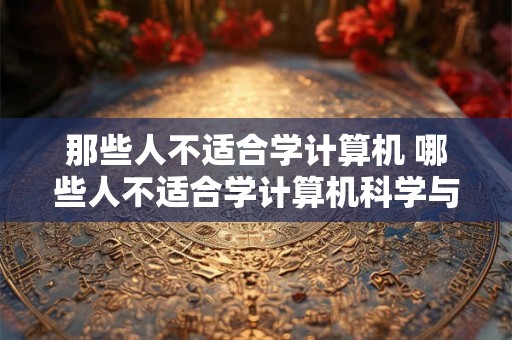 那些人不适合学计算机 哪些人不适合学计算机科学与技术 那些人不适合学计算机 哪些人不适合学计算机科学与技术