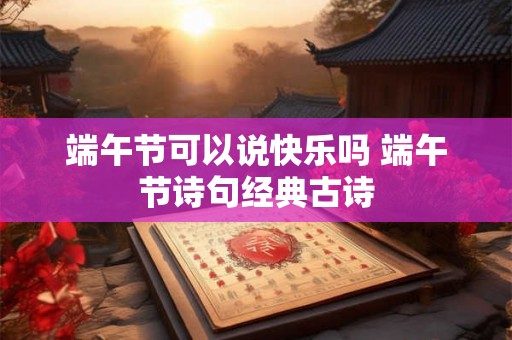 端午节可以说快乐吗 端午节诗句经典古诗 端午节可以说快乐吗 端午节诗句经典古诗