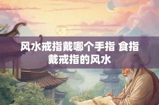 风水戒指戴哪个手指 食指戴戒指的风水 风水戒指戴哪个手指 食指戴戒指的风水