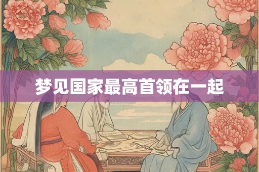 梦见国家最高首领在一起 梦见国家最高首领在一起