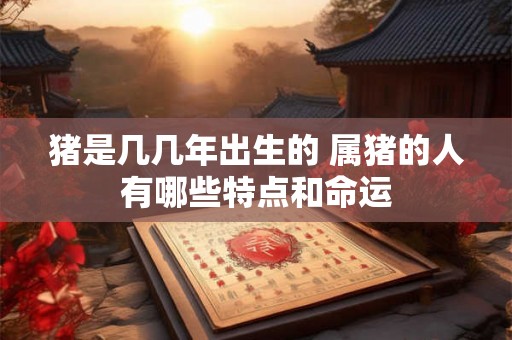 猪是几几年出生的 属猪的人有哪些特点和命运 猪是几几年出生的 属猪的人有哪些特点和命运