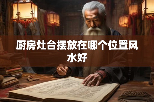 厨房灶台摆放在哪个位置风水好 厨房灶台摆放在哪个位置风水好