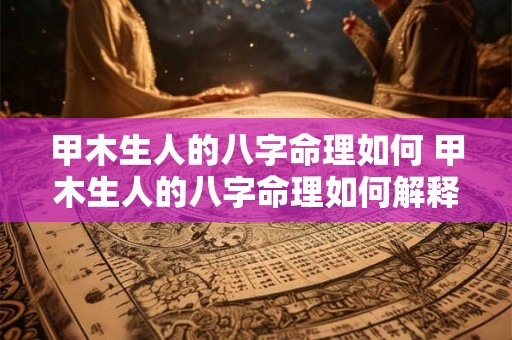 甲木生人的八字命理如何 甲木生人的八字命理如何解释 甲木生人的八字命理如何 甲木生人的八字命理如何解释