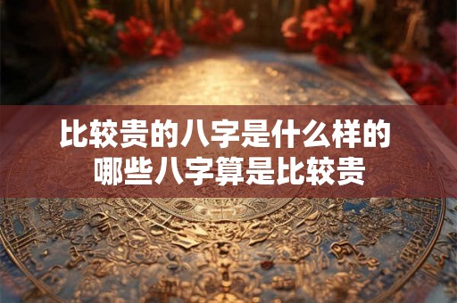比较贵的八字是什么样的 哪些八字算是比较贵 比较贵的八字是什么样的 哪些八字算是比较贵