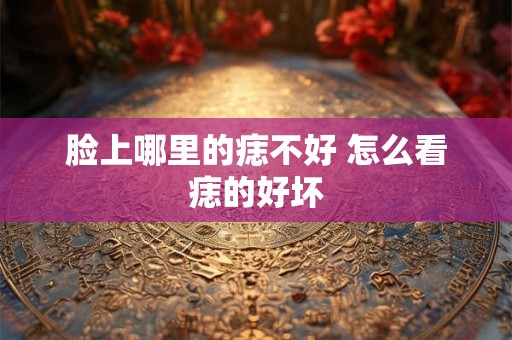 脸上哪里的痣不好 怎么看痣的好坏