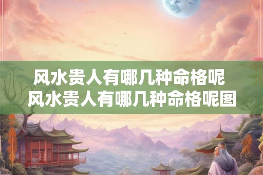 风水贵人有哪几种命格呢 风水贵人有哪几种命格呢图片