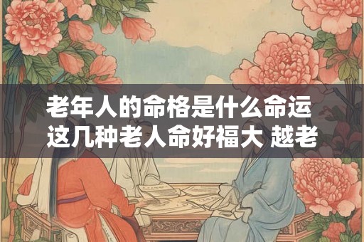 老年人的命格是什么命运 这几种老人命好福大 越老越有福气