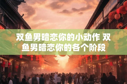 双鱼男暗恋你的小动作 双鱼男暗恋你的各个阶段 双鱼男暗恋你的小动作 双鱼男暗恋你的各个阶段