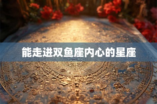 能走进双鱼座内心的星座 能走进双鱼座内心的星座