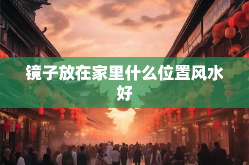 镜子放在家里什么位置风水好 镜子放在家里什么位置风水好