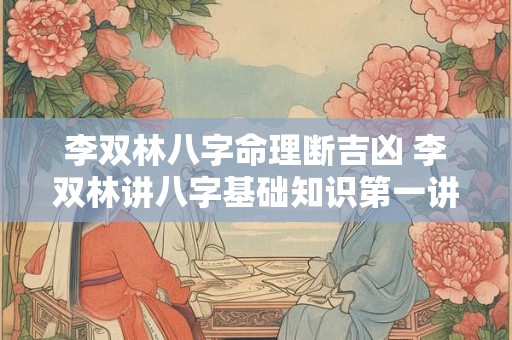 李双林八字命理断吉凶 李双林讲八字基础知识第一讲 李双林八字命理断吉凶 李双林讲八字基础知识第一讲