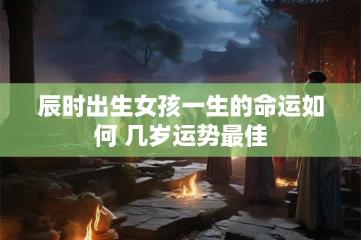 辰时出生女孩一生的命运如何 几岁运势最佳 辰时出生女孩一生的命运如何 几岁运势最佳