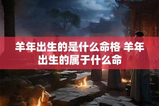 羊年出生的是什么命格 羊年出生的属于什么命 羊年出生的是什么命格 羊年出生的属于什么命