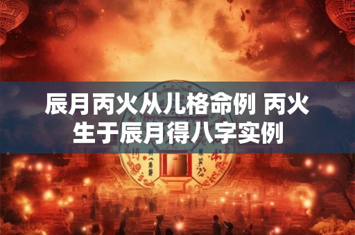 辰月丙火从儿格命例 丙火生于辰月得八字实例