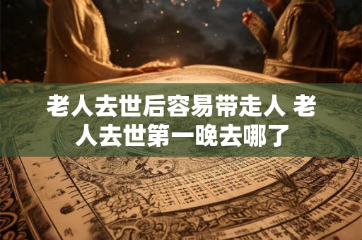 老人去世后容易带走人 老人去世第一晚去哪了 老人去世后容易带走人 老人去世第一晚去哪了