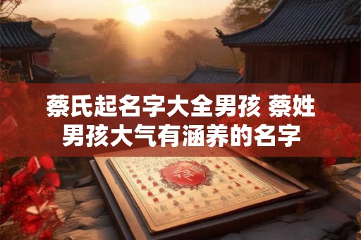 蔡氏起名字大全男孩 蔡姓男孩大气有涵养的名字 蔡氏起名字大全男孩 蔡姓男孩大气有涵养的名字