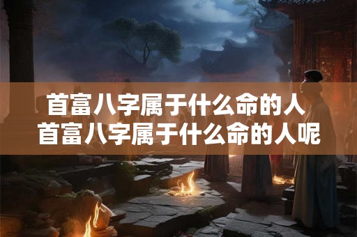 首富八字属于什么命的人 首富八字属于什么命的人呢 首富八字属于什么命的人 首富八字属于什么命的人呢