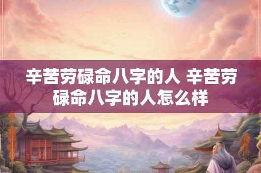 辛苦劳碌命八字的人 辛苦劳碌命八字的人怎么样 辛苦劳碌命八字的人 辛苦劳碌命八字的人怎么样