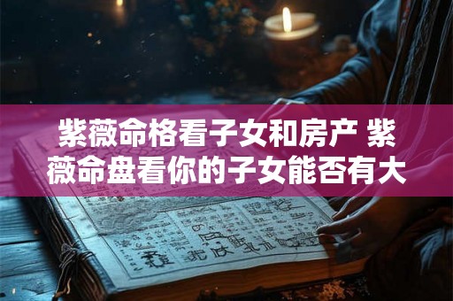 紫薇命格看子女和房产 紫薇命盘看你的子女能否有大出息 紫薇命格看子女和房产 紫薇命盘看你的子女能否有大出息