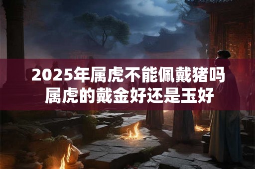 2025年属虎不能佩戴猪吗 属虎的戴金好还是玉好 2025年属虎不能佩戴猪吗 属虎的戴金好还是玉好