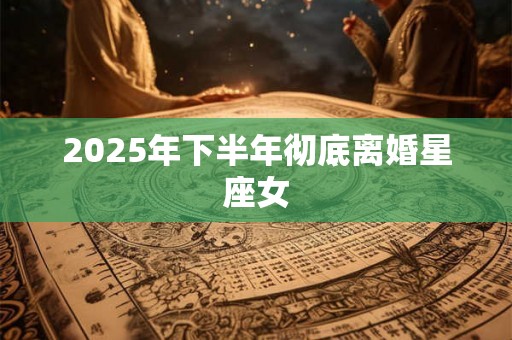 2025年下半年彻底离婚星座女 2025年下半年彻底离婚星座女