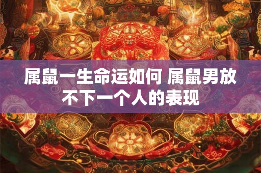 属鼠一生命运如何 属鼠男放不下一个人的表现 属鼠一生命运如何 属鼠男放不下一个人的表现