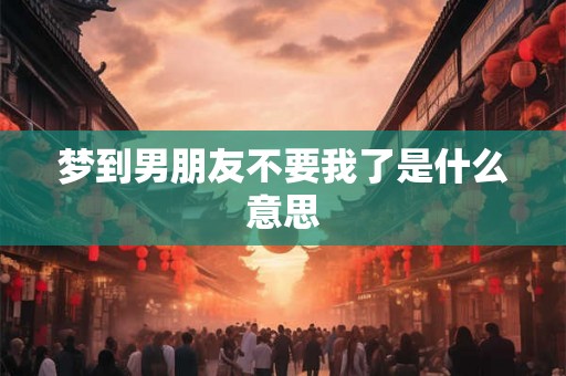 梦到男朋友不要我了是什么意思