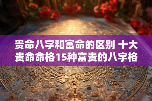 贵命八字和富命的区别 十大贵命命格15种富贵的八字格局