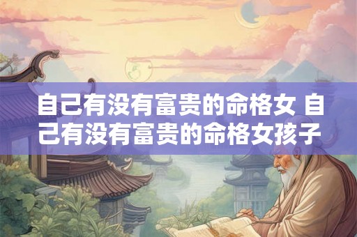 自己有没有富贵的命格女 自己有没有富贵的命格女孩子 自己有没有富贵的命格女 自己有没有富贵的命格女孩子