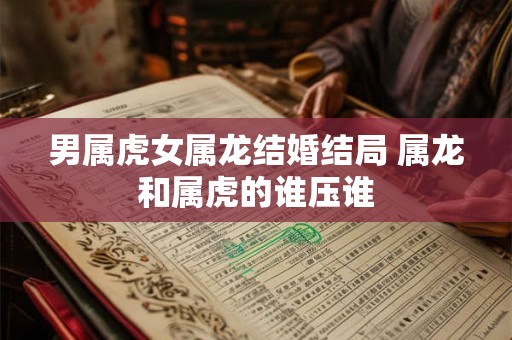 男属虎女属龙结婚结局 属龙和属虎的谁压谁 男属虎女属龙结婚结局 属龙和属虎的谁压谁