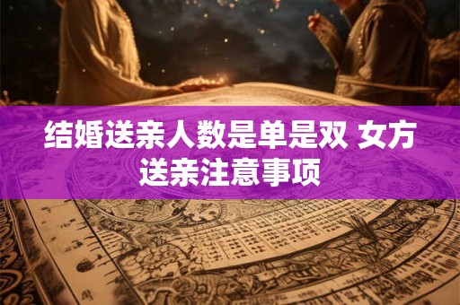 结婚送亲人数是单是双 女方送亲注意事项 结婚送亲人数是单是双 女方送亲注意事项