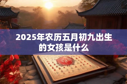 2025年农历五月初九出生的女孩是什么 2025年农历五月初九出生的女孩是什么