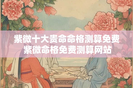 紫微十大贵命命格测算免费 紫微命格免费测算网站 紫微十大贵命命格测算免费 紫微命格免费测算网站