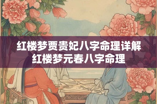 红楼梦贾贵妃八字命理详解 红楼梦元春八字命理 红楼梦贾贵妃八字命理详解 红楼梦元春八字命理
