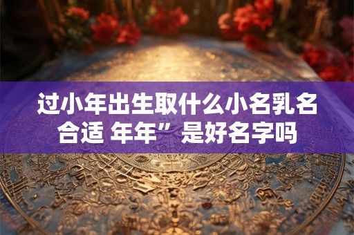 过小年出生取什么小名乳名合适 年年”是好名字吗 过小年出生取什么小名乳名合适 年年”是好名字吗
