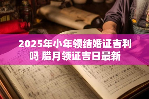 2025年小年领结婚证吉利吗 腊月领证吉日最新 2025年小年领结婚证吉利吗 腊月领证吉日最新
