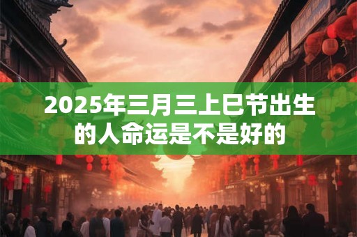 2025年三月三上巳节出生的人命运是不是好的 2025年三月三上巳节出生的人命运是不是好的