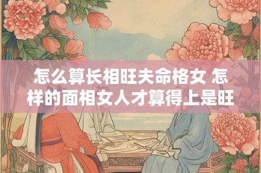 怎么算长相旺夫命格女 怎样的面相女人才算得上是旺夫相