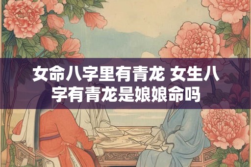 女命八字里有青龙 女生八字有青龙是娘娘命吗 女命八字里有青龙 女生八字有青龙是娘娘命吗