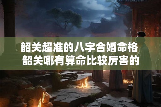 韶关超准的八字合婚命格 韶关哪有算命比较厉害的 韶关超准的八字合婚命格 韶关哪有算命比较厉害的