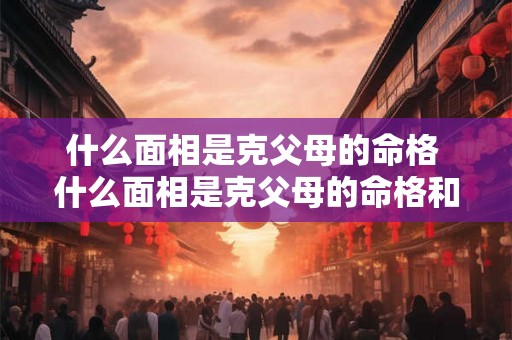 什么面相是克父母的命格 什么面相是克父母的命格和命运 什么面相是克父母的命格 什么面相是克父母的命格和命运