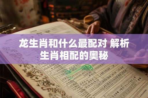 龙生肖和什么最配对 解析生肖相配的奥秘 龙生肖和什么最配对 解析生肖相配的奥秘