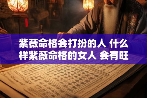 紫薇命格会打扮的人 什么样紫薇命格的女人 会有旺夫运 能够夫荣子贵