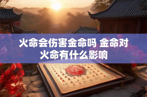 火命会伤害金命吗 金命对火命有什么影响