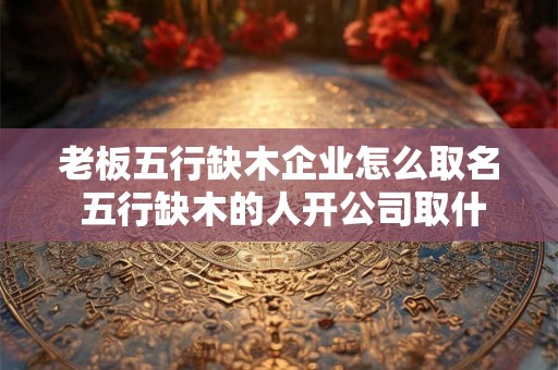老板五行缺木企业怎么取名 五行缺木的人开公司取什么名字 老板五行缺木企业怎么取名 五行缺木的人开公司取什么名字