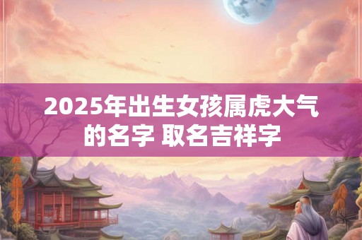 2025年出生女孩属虎大气的名字 取名吉祥字 2025年出生女孩属虎大气的名字 取名吉祥字