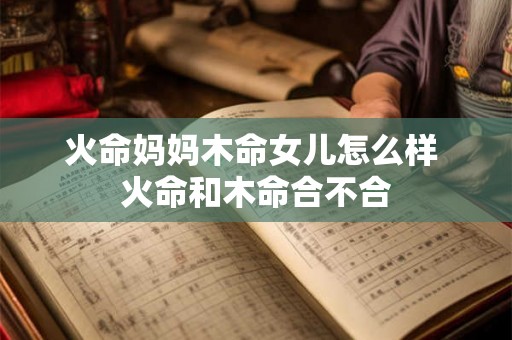 火命妈妈木命女儿怎么样 火命和木命合不合 火命妈妈木命女儿怎么样 火命和木命合不合