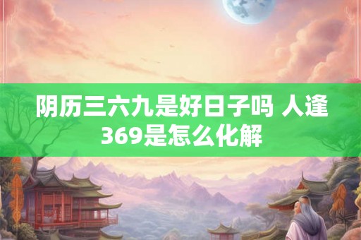 阴历三六九是好日子吗 人逢369是怎么化解