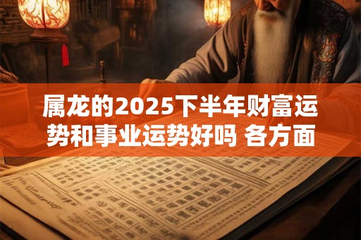 属龙的2025下半年财富运势和事业运势好吗 各方面运势详解
