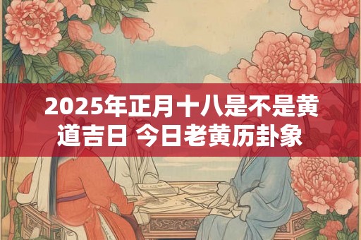 2025年正月十八是不是黄道吉日 今日老黄历卦象 2025年正月十八是不是黄道吉日 今日老黄历卦象